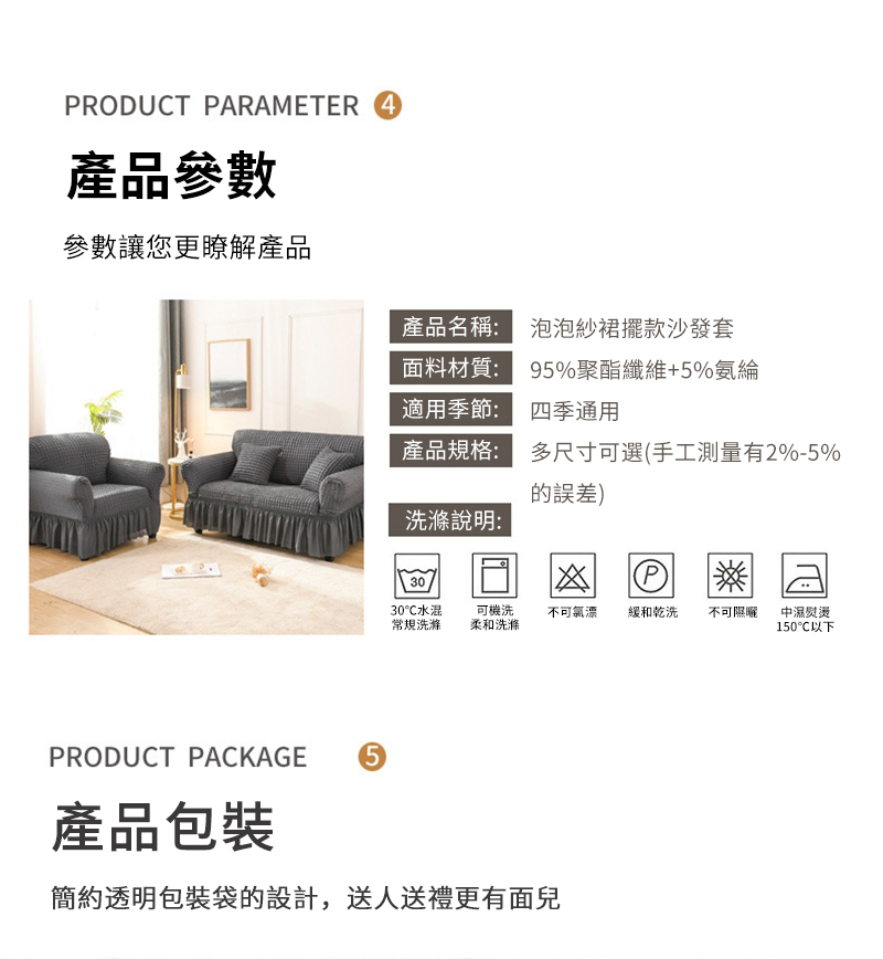 RODUCT PARAMETER 4產品參數參數讓您更瞭解產品產品名稱:泡泡紗裙擺款沙發套面料材質:適用季節:95%聚酯纖維+5%氨綸四季通用產品規格:多尺寸可選手工測量有2%-5%洗滌說明:的)30(P30水混常規洗滌可機洗柔和洗滌不可漂緩和乾洗不可隰中濕熨燙150℃以下PRODUCT PACKAGE產品包裝5簡約透明包裝袋的設計,送人送禮更有面兒