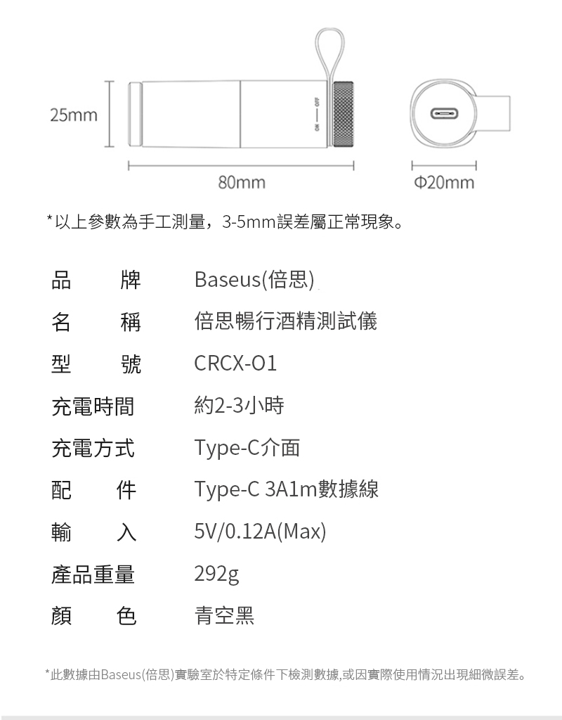 25mm80mm*以上參數為手工測量,3-5mm誤差屬正常現象。 牌Baseus(倍思)稱 倍思暢行酒精測試儀號CRCX-01充電時間約2-3小時充電方式Type-C介面配 件輸 入Type-C 數據線5V/0.12A(Max)產品重量292g顏 色青空黑$20mm*此數據由Baseus倍思)實驗室於特定條件下檢測數據,或因實際使用情況出現細微誤差。