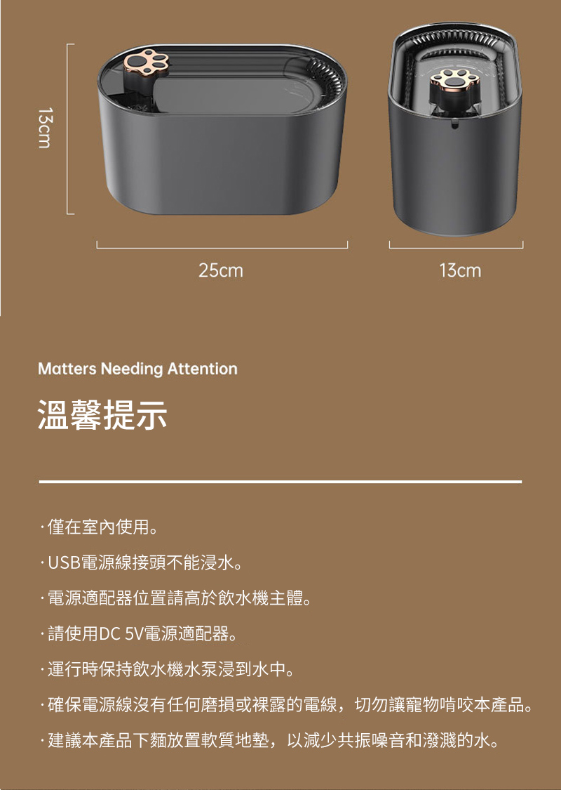 13cm25cm13cmMatters Needing Attention溫馨提示僅在室內使用。USB電源線接頭不能浸水。電源適配器位置請高於飲水機主體。請使用DC5V電源適配器。運行時保持飲水機水泵浸到水中。確保電源線沒有任何磨損或裸露的電線,切勿讓寵物啃咬本產品。·建議本產品下麵放置軟質地墊,以減少共振噪音和潑濺的水。