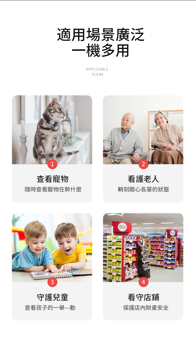 1適用場景廣泛一機多用APPLICABLESCENE查看寵物看護老人隨時查看寵物在幹什麼時刻關心長輩的狀態3守護兒童查看孩子的一舉—動SPECIAL4看守店鋪保護店內財產安全