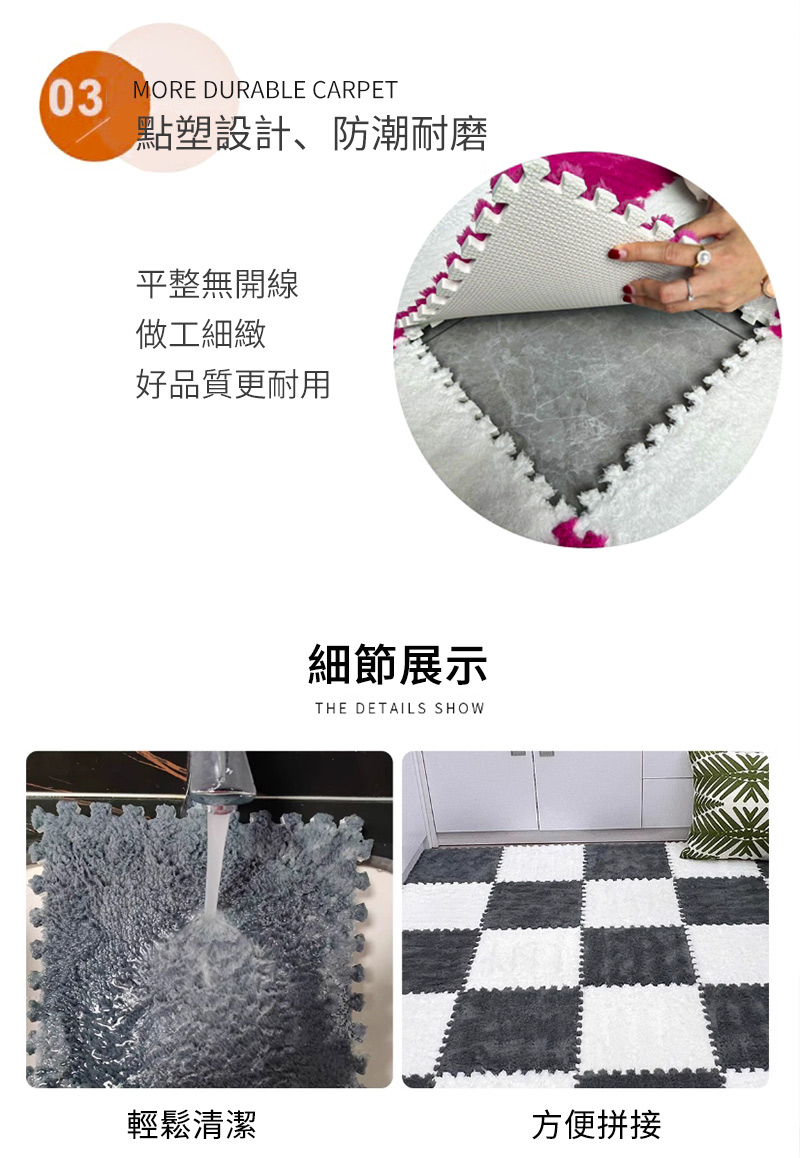 03MORE DURABLE CARPET點塑設計、防潮耐磨平整無開線做工細緻好品質更耐用細節展示THE DETAILS SHOW輕鬆清潔方便拼接