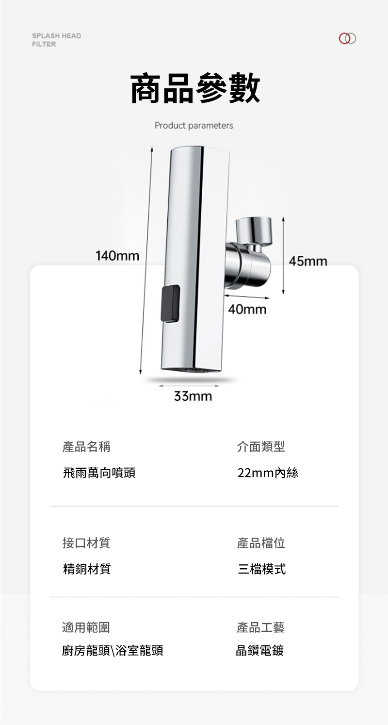 SPLASH HEADFILTER商品參數Product parameters140mm33mm40mm45mm產品名稱介面類型飛雨萬向噴頭22mm內絲接口材質精銅材質產品檔位三檔模式適用範圍產品工藝廚房龍頭\浴室龍頭晶鑽電鍍