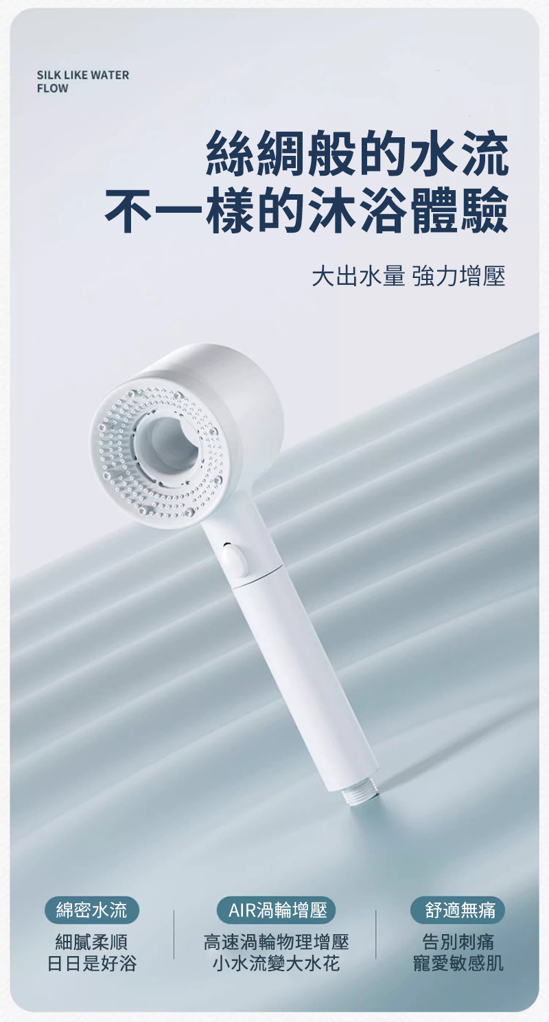 SILK LIKE WATERFLOW絲綢般的水流不一樣的沐浴體驗大出水量 強力增壓綿密水流細膩柔順日日是好浴AIR渦輪增壓高速渦輪物理增壓小水流變大水花舒適無痛告別刺痛寵愛敏感肌