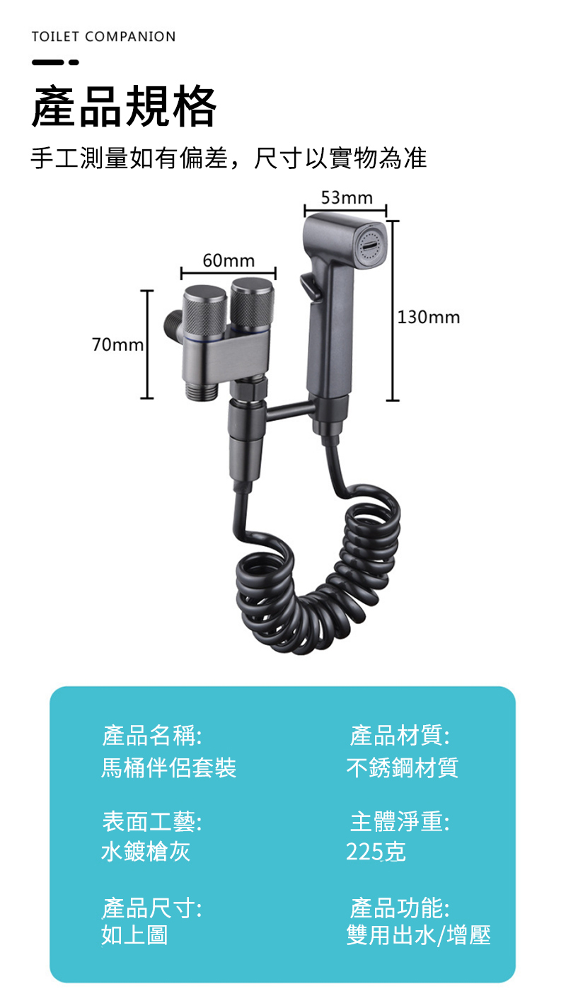 TOILET COMPANION產品規格手工測量如有偏差,尺寸以實物為准70mml60mm53mm130mm產品名稱:馬桶伴侶套裝產品材質:不銹鋼材質表面工藝:主體淨重:水鍍槍灰產品尺寸:如上圖225克產品功能:雙用出水/增壓