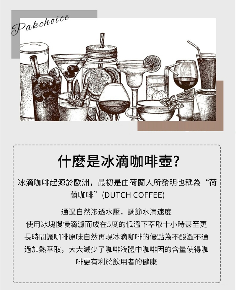 Pakchoice什麼是冰滴咖啡壺?冰滴咖啡起源於歐洲,最初是由荷蘭人所發明也稱為“荷蘭咖啡(DUTCH COFFEE)通過自然滲透水壓,調節水滴速度使用冰塊慢慢滴濾而成在5度的低溫下萃取十小時甚至更長時間讓咖啡原味自然再現冰滴咖啡的優點為不酸澀不通過加熱萃取,大大減少了咖啡液體中咖啡因的含量使得咖啡更有利於飲用者的健康