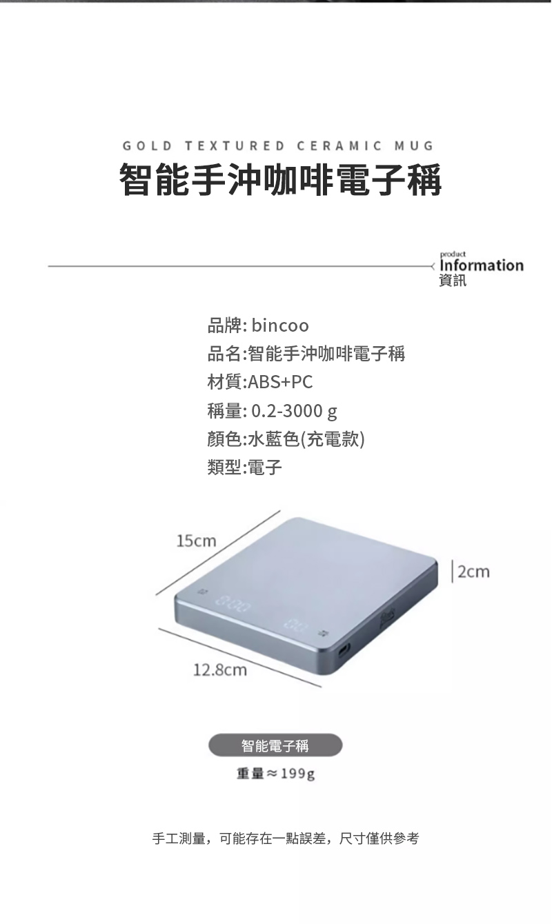 GOLD TEXTURED CERAMIC MUG智能手沖咖啡電子稱品牌: bincoo品名:智能手沖咖啡電子稱材質:ABS+PC稱量:0.2-3000g顏色:水藍色(充電款)類型:電子15cm80012.8cm智能電子稱重量&asymp;199g手工測量,可能存在一點誤差,尺寸僅供參考productInformation資訊2cm