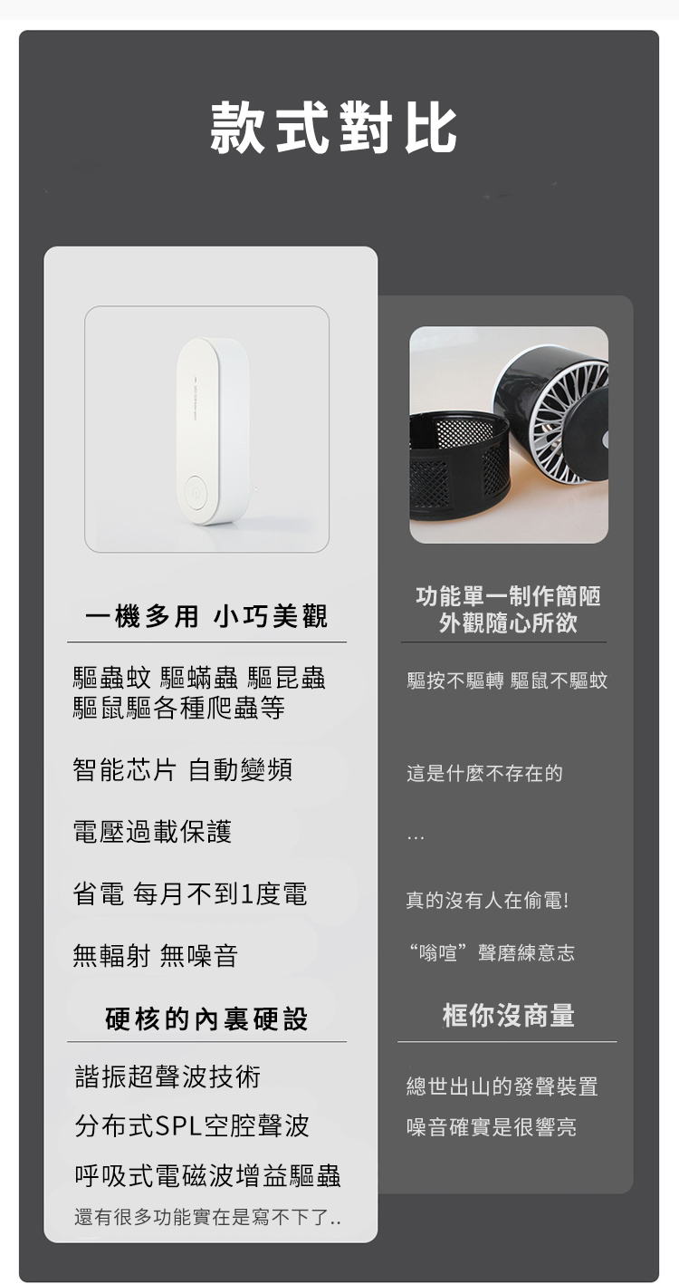 款式對比一機多用 小巧美觀驅蟲蚊 驅蟎蟲 驅昆蟲驅鼠驅各種爬蟲等功能單一制作簡陋外觀隨心所欲驅按不驅轉 驅鼠不驅蚊智能芯片 自動變頻這是什麼不存在的電壓過載保護省電 每月不到1度電真的沒有人在偷電!無輻射 無噪音&ldquo;嗡喧&rdquo;聲磨練意志硬核的內裏硬設框你沒商量諧振超聲波技術分布式SPL空腔聲波呼吸式電磁波增益驅蟲還有很多功能實在是寫不下了..總世出山的發聲裝置噪音確實是很響亮