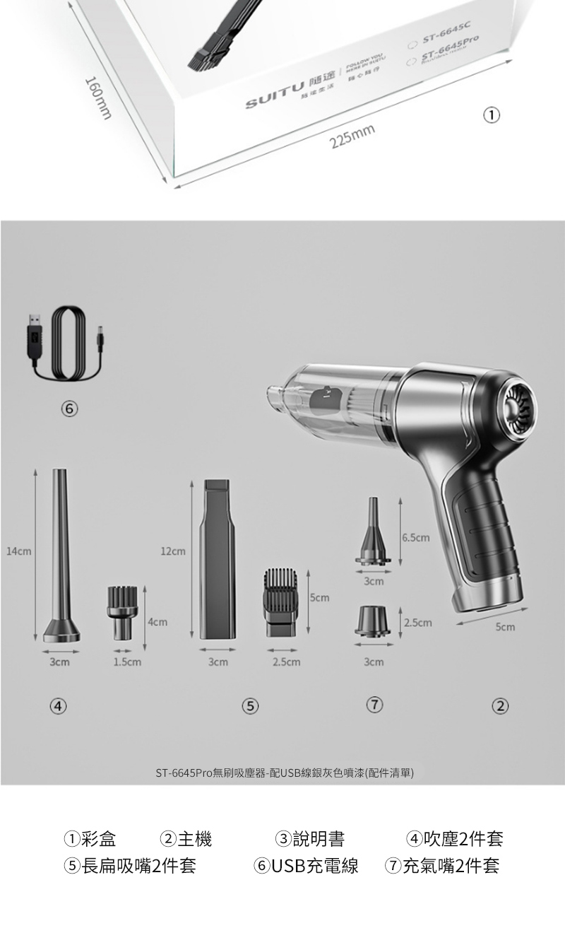 160mm14cm12cm3cm1.5cm44cmSUITU  -6645C-6645P645Pro225mm3cm3cm2.5cm3cm2.5cm5cmST-6645Pro無刷吸塵器-配USB線銀灰色噴漆(配件清單)①彩盒長扁吸嘴2件套②主機③說明書④吹塵2件套⑥USB充電線⑦充氣嘴2件套