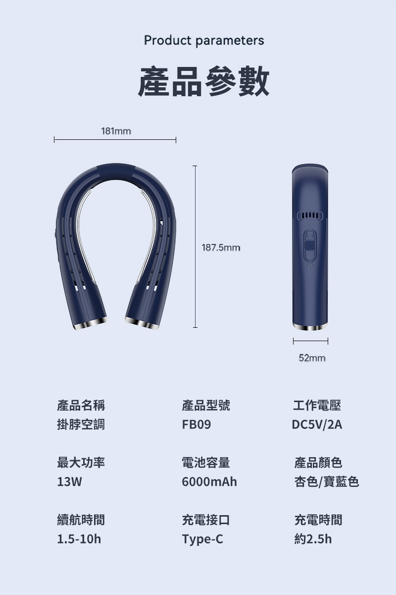181mmProduct parameters產品參數187.5mm52mm產品名稱掛脖空調產品型號FB09工作電壓DC5V/2A最大功率電池容量產品顏色13W6000mAh杏色/寶藍色續航時間充電接口充電時間1.5-10hType-C約2.5h