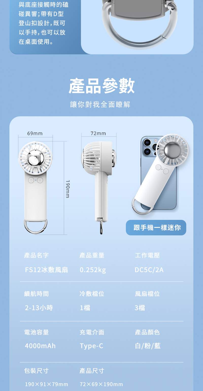 與底座接觸時的磕碰異響;帶有D型登山扣設計,既可以手持,也可以放在桌面使用。69mm產品參數讓你對我全面瞭解190mm72mm跟手機一樣迷你產品名字產品重量工作電壓FS12冰敷風扇0.252kgDC5C/2A續航時間冷敷檔位風扇檔位2-13小時1檔3檔電池容量充電介面產品顏色4000mAhType-C白/粉/藍包裝尺寸產品尺寸1909179mm7269×190mm