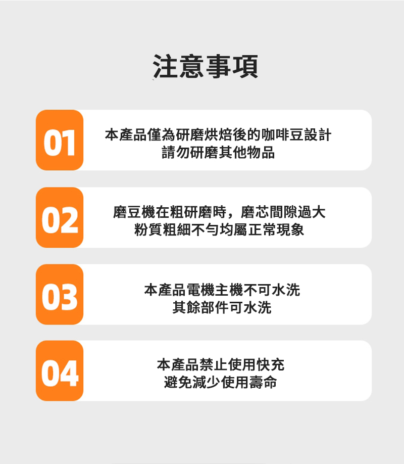 注意事項01本產品僅為研磨烘焙後的咖啡豆設計請勿研磨其他物品02磨豆機在粗研磨時,磨芯間隙過大粉質粗細不勻均屬正常現象03本產品電機主機不可水洗其餘部件可水洗04本產品禁止使用快充避免減少使用壽命