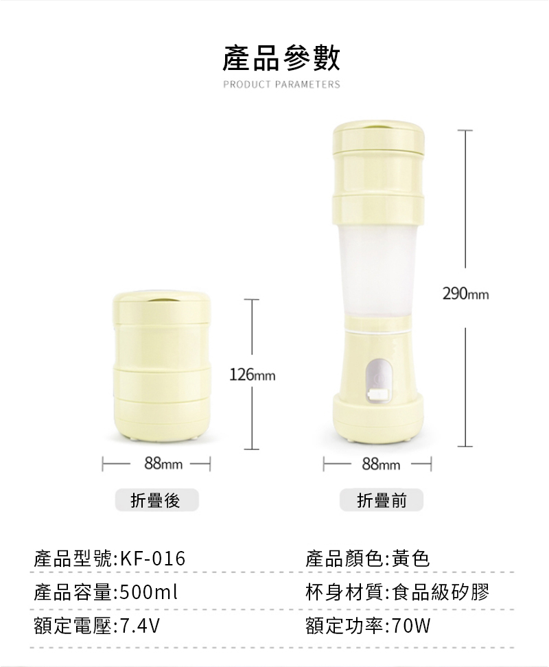 產品參數PRODUCT PARAMETERS126mm290mm88mm折疊後產品型號:KF-016產品容量:500ml額定電壓:7.4V88mm折疊前產品顏色:黃色杯身材質:食品級矽膠額定功率:70W