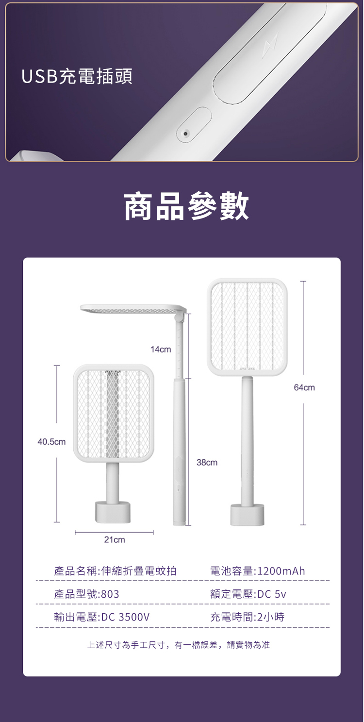 USB充電插頭商品參數14cm40.5cm38cm21cm64cm產品名稱:伸縮折疊電蚊拍電池容量:1200mAh產品型號:803額定電壓:DC 輸出電壓:DC 3500V充電時間:2小時上述尺寸為手工尺寸,有一誤差,請實物為准