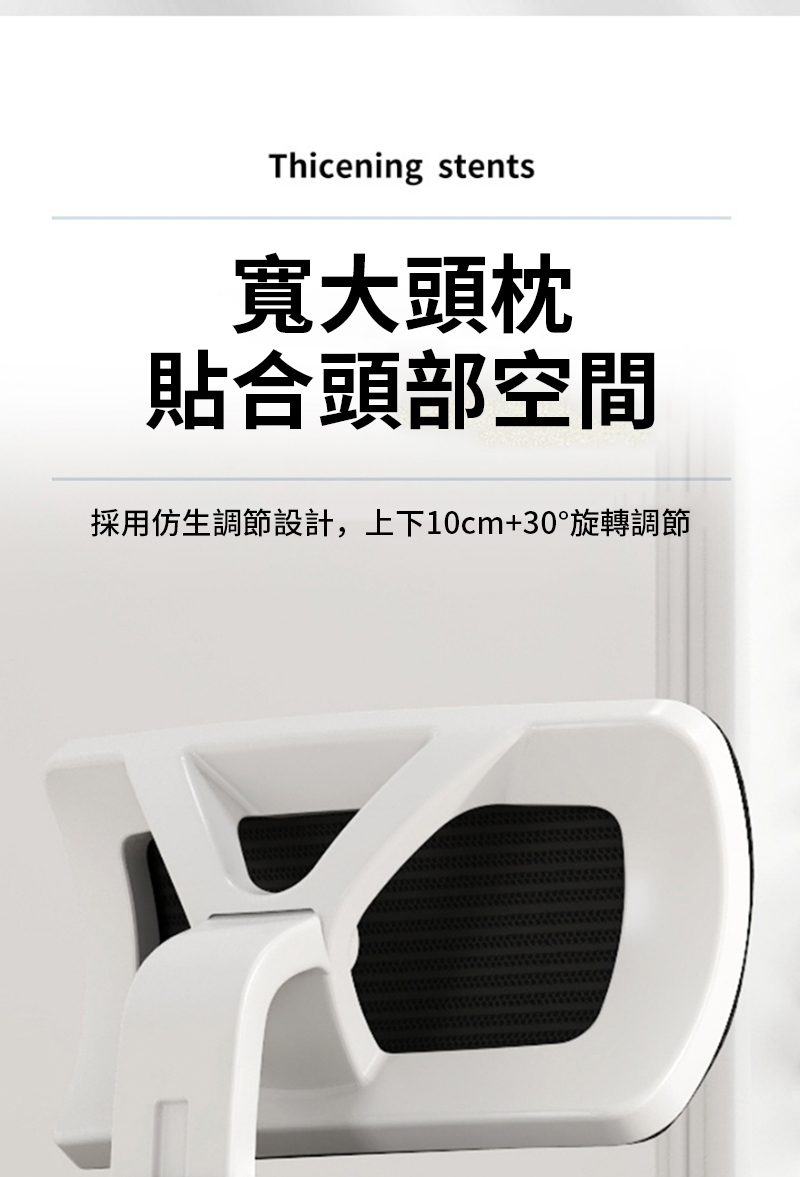 Thicening stents寬大頭枕貼合頭部空間採用仿生調節設計,上下10cm+30°旋轉調節