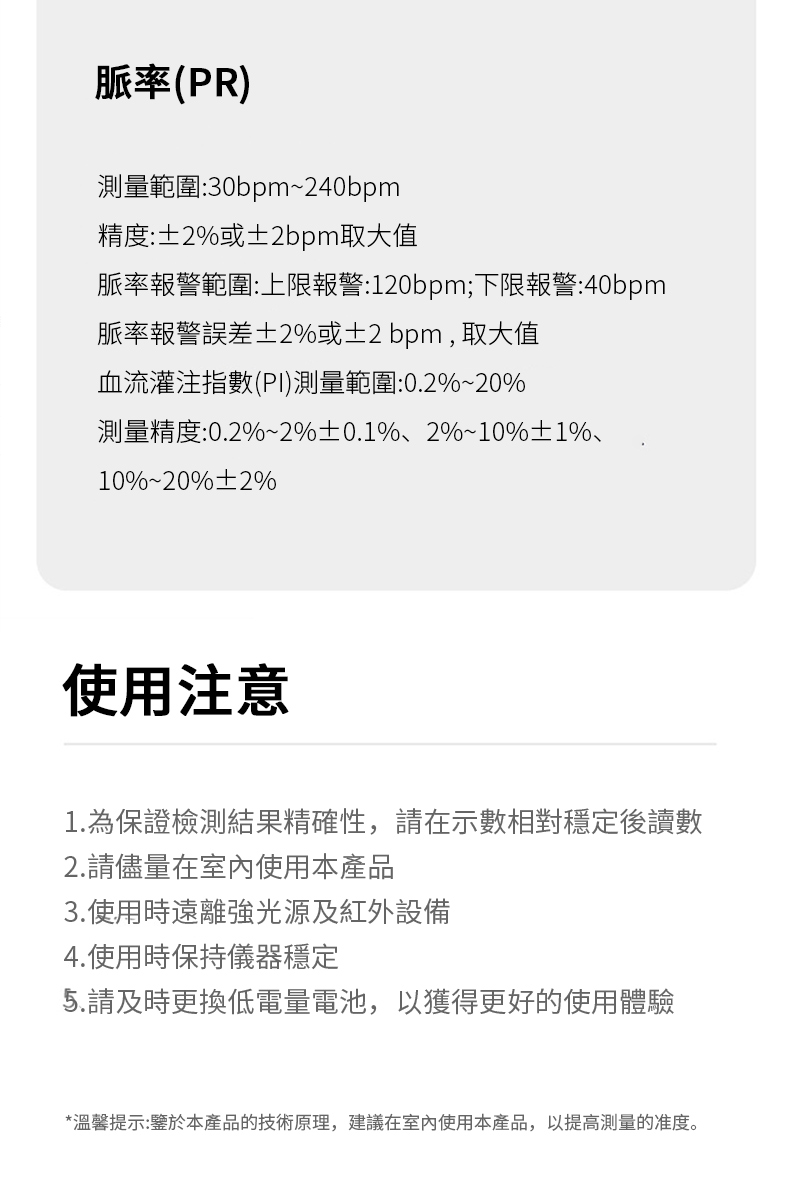 脈率(PR)測量範圍:30bpm~240bpm精度:±2或±2bpm取大值脈率報警範圍:上限報警:120bpm;下限報警:40bpm脈率報警誤差±2或±2bpm,取大值血流灌注指數(PI)測量範圍:0.2%~20%測量精度:0.2%~2%±0.1%、2%~10%±1%10%%2%使用注意1.為保證檢測結果精確性,請在示數相對穩定後讀數2.請儘量在室內使用本產品3.使用時遠離強光源及紅外設備4.使用時保持儀器穩定5.請及時更換低電量電池,以獲得更好的使用體驗*溫馨提示:鑒於本產品的技術原理,建議在室內使用本產品,以提高的准度。
