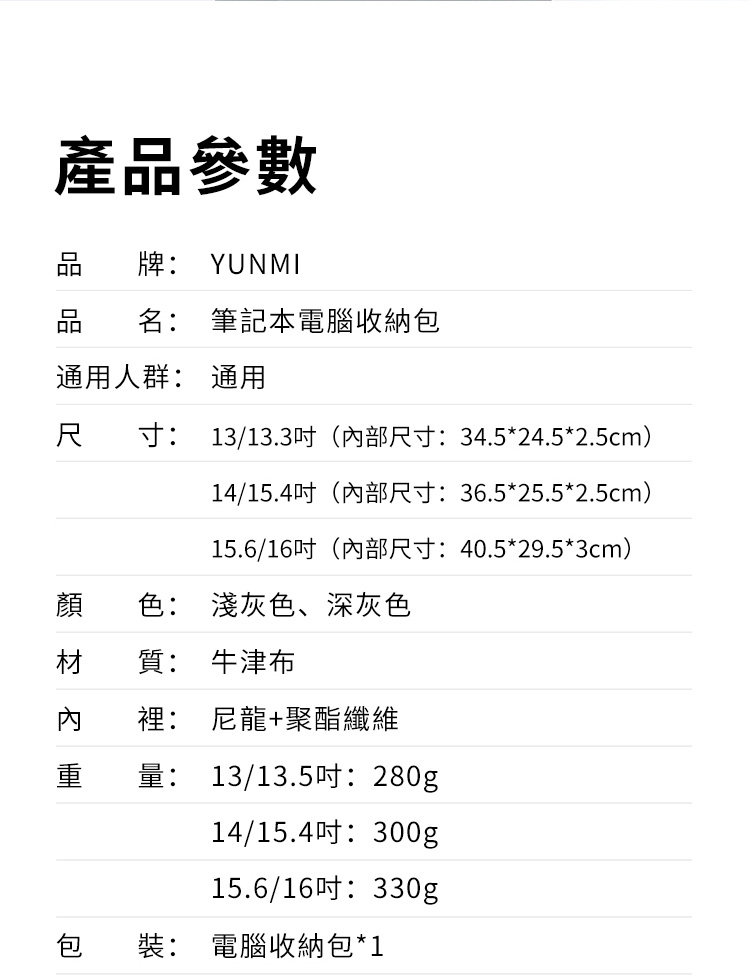 產品參數牌: YUNMI品 名: 筆記本電腦收納包通用人群: 通用尺 寸: 13/13.3(部尺寸:34.5*24.5*2.5cm)14/15.4(內部尺寸:36.5*25.5*2.5cm)15.6/16(內部尺寸:40.5*29.5*3cm)顏 色: 淺灰色、深灰色材質: 牛津布內裡: 尼龍+聚酯纖維重量: 13/13.5吋:280g14/15.4吋:300g15.6/16330g包裝: 電腦收納包*1