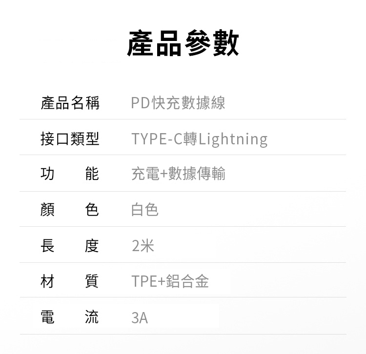 產品參數產品名稱PD快充數據線接口類型TYPE-C Lightning功 能 充電+數據傳輸顏色白色長 度2米材 質TPE+鋁合金電流3A