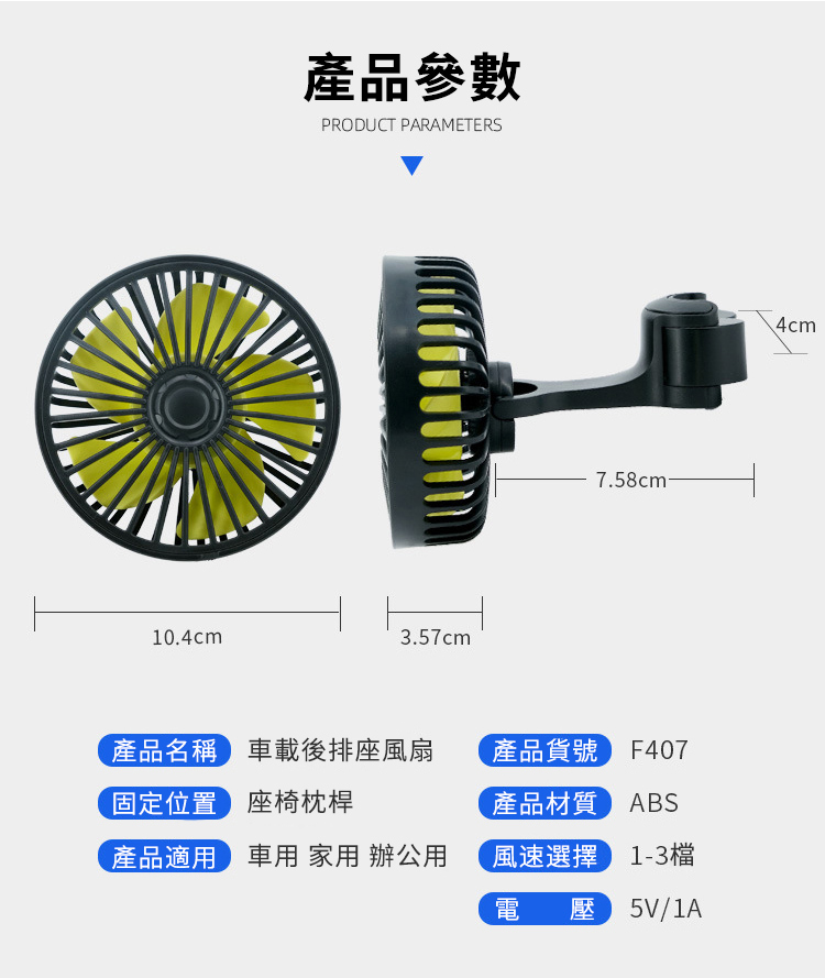 10.4cm產品參數PRODUCT PARAMETERS3.57cm7.58cm-產品名稱載後排座風扇固定位置座椅枕桿產品貨號 F407產品適車用 家用 辦公用產品材質 ABS風速選擇 13檔電壓 5V/1A4cm