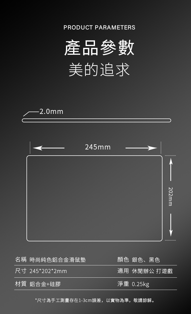 PRODUCT PARAMETERS產品參數美的追求-2.0mm245mm202mm名稱 時尚純色鋁合金滑鼠墊尺寸 245*202*2mm材質 鋁合金+硅膠顏色 銀色、黑色適用休閒辦公 打遊戲淨重 0.25kg*尺寸為手工測量存在1-3cm誤差,以實物為準,敬請諒解。