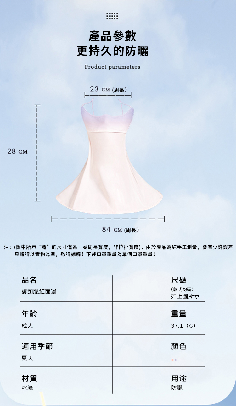 28 CM產品參數更持久的防曬Product parameters23CM(周長)84 CM(周長)注:(圖中所示“”的尺寸僅為一圈周長寬度,非拉扯寬度),由於產品為純手工測量,會有少許誤差具體請以實物為準,敬請諒解!下述口罩重量為單個口罩重量!品名護頸腮紅面罩尺碼(款式均碼)年齡成人適用季節夏天材質冰絲如上圖所示重量37.1(G)顏色用途防曬