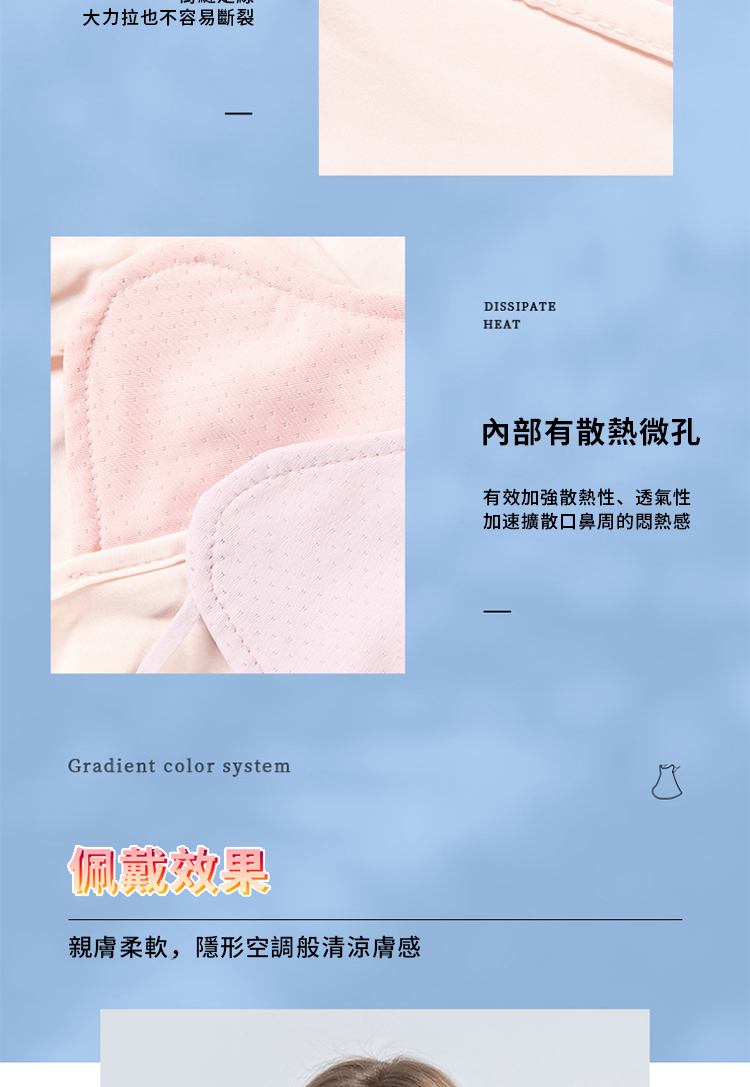 大力拉也不容易斷裂Gradient color system佩戴效果親膚柔軟,隱形空調般清涼膚感DISSIPATEHEAT內部有散熱微孔有效加強散熱性、透氣性加速擴散口鼻周的悶熱感