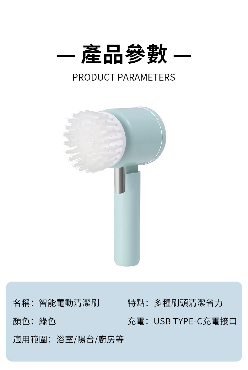 產品參數 PRODUCT PARAMETERS名稱:智能電動清潔刷特點:多種刷頭清潔省力顏色:綠色充電:USB TYPE-C充電接口適用範圍:浴室/陽台/廚房等