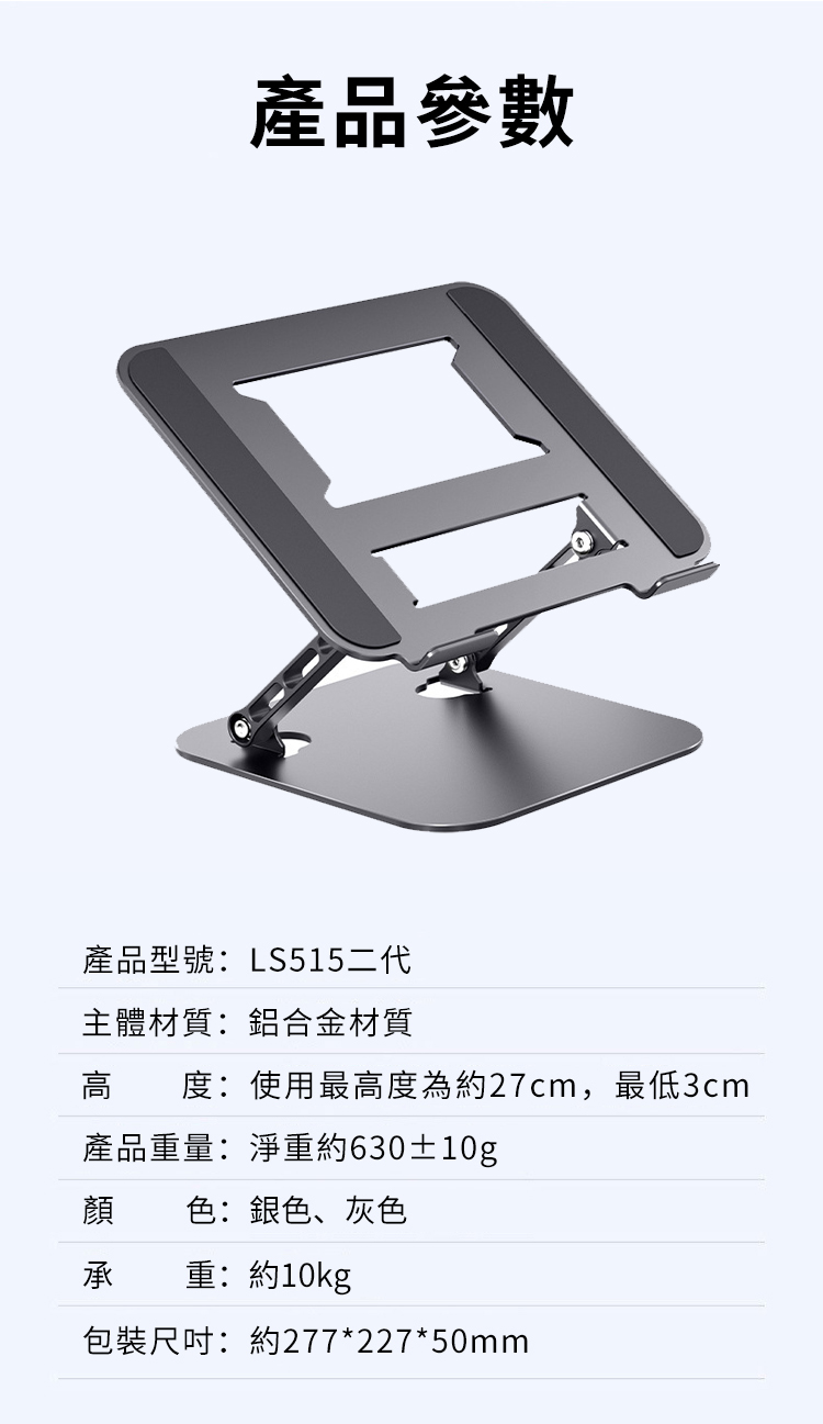 產品參數產品型號:LS515二代主體材質:鋁合金材質高度:使用最高度為約27cm,最低3cm產品重量:淨重約630±10g顏色:銀色、灰色承重:約10kg包裝尺吋:約277*227*50mm