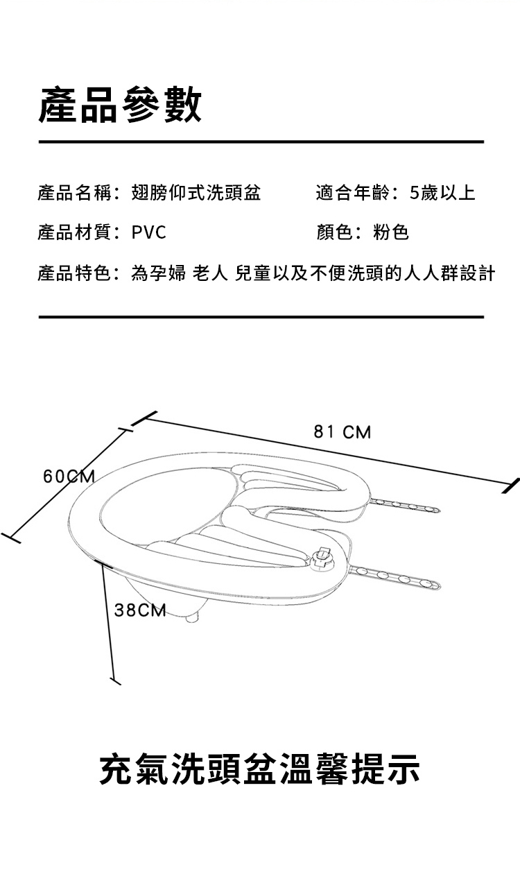 產品參數產品名稱:翅膀仰式洗頭盆適合年齡:5歲以上產品材質:PVC顏色:粉色產品特色:為孕婦 老人 兒童以及不便洗頭的人人群設計60CM38CM81 CM充氣洗頭盆溫馨提示