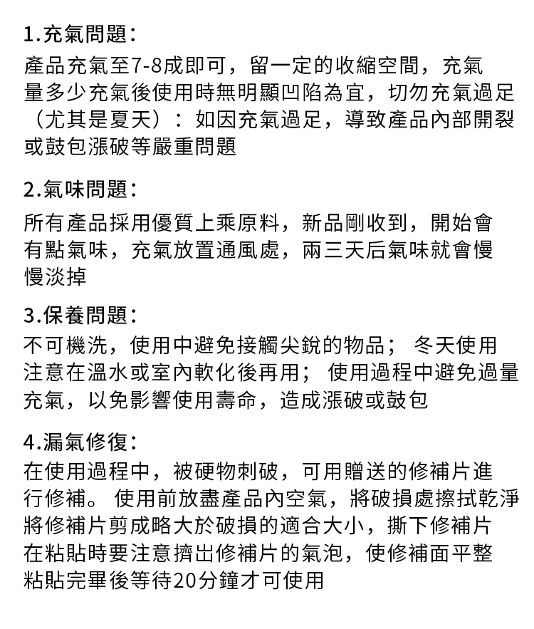 1.充氣問題:產品充氣至7-8成即可,留一定的收縮空間,充氣量多少充氣後使用時無明顯凹陷為宜,切勿充氣過足(尤其是夏天):如因充氣過足,導致產品內部開裂或鼓包漲破等嚴重問題2.氣味問題:所有產品採用優質上乘原料,新品剛收到,開始會有點氣味,充氣放置通風處,兩三天后氣味就會慢慢淡掉3.保養問題:不可機洗,使用中避免接觸尖銳的物品; 冬天使用注意在溫水或室內軟化後再用; 使用過程中避免過量充氣,以免影響使用壽命,造成漲破或鼓包4.漏氣修復:在使用過程中,被硬物刺破,可用贈送的修補片進行修補。 使用前放盡產品內空氣,將破損處擦拭乾淨將修補片剪成略大於破損的適合大小,撕下修補片在粘貼時要注意擠出修補片的氣泡,使修補面平整粘貼完畢後等待20分鐘才可使用