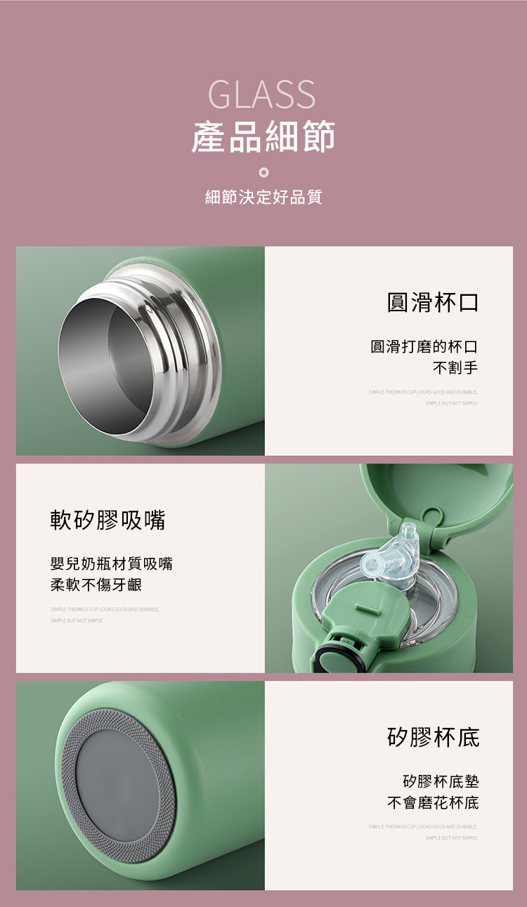 軟矽膠吸嘴嬰兒奶瓶材質吸嘴柔軟不傷牙齦 THERMOS   GOOD AND DURABLE BUT NOT SIMPLEGLASS產品細節細節決定好品質圓滑杯口圓滑打磨的杯口不割手SIMPLE THERMOS  LOOKS GOOD AND DURABLESIMPLE BUT NOT SIMPLE矽膠杯底矽膠杯底墊不會磨花杯底SIMPLE THERMOS  LOOKS GOOD AND DURABLESIMPLE BUT NOT SIMPLE