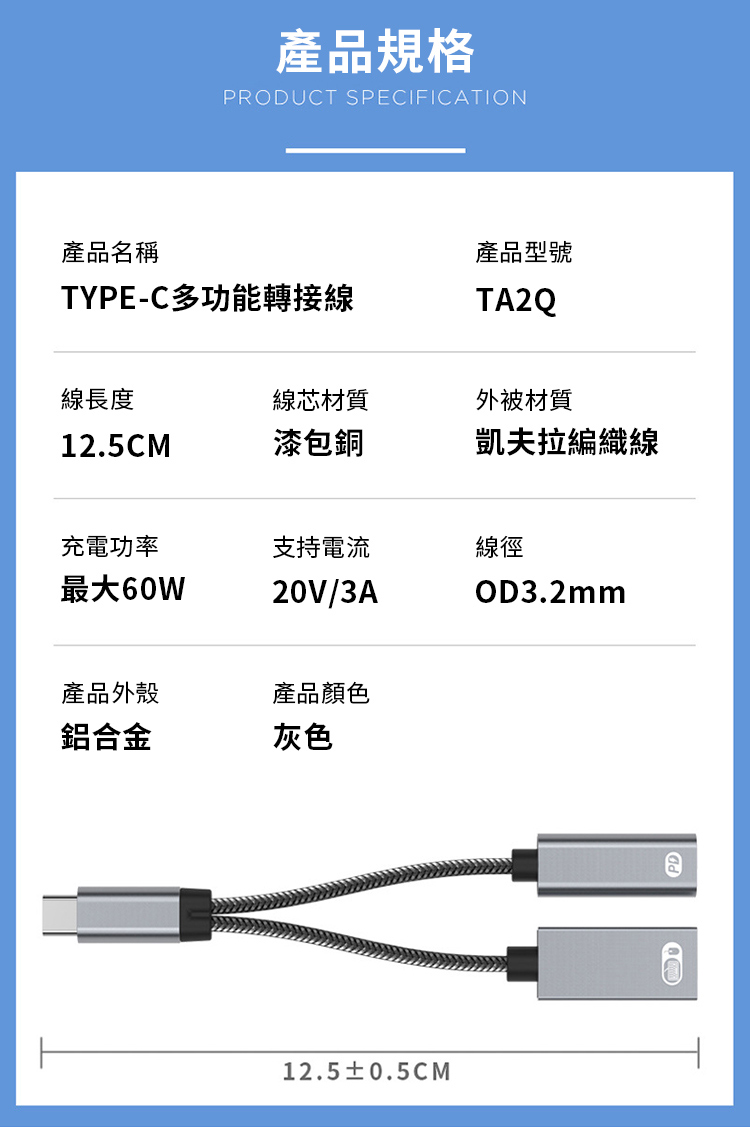 產品規格PRODUCT SPECIFICATION產品名稱TYPE-C多功能轉接線產品型號TA2Q線長度線芯材質外被材質12.5CM漆包銅凱夫拉編織線充電功率支持電流線徑最大60W20V/3AOD3.2mm產品外殼產品顏色鋁合金灰色12.5±0.5CMPD