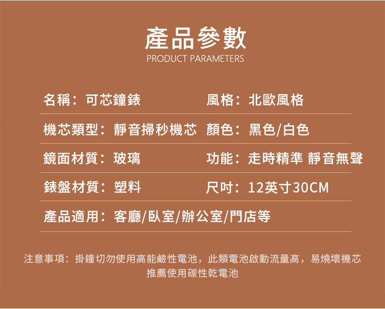 產品參數PRODUCT PARAMETERS名稱:可芯鐘錶風格:北歐風格機芯類型:靜音掃秒機芯 顏色:黑色/白色鏡面材質:玻璃錶盤材質:塑料功能:走時精準 靜音無聲尺吋:12英寸30CM產品適用:客廳、臥室/辦公室/門店等注意事項:掛鐘切勿使用高能鹼性電池,此類電池啟動流量高,易燒壞機芯推薦使用碳性乾電池