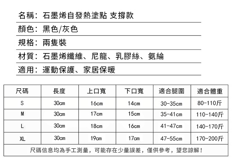 名稱:石墨烯自發熱塗點 支撐款顏色:黑色/灰色規格:材質:石墨烯纖維、尼龍、乳膠絲、氨綸適用:運動保護、家居保暖尺碼長度上口下口寬 適合腿圍適合體重30cm16cm14cm30-35cm80-110斤M30cm17cm15cm35-41cm110-140斤L30cm18cm16cm41-47cm140-170斤XL30cm19cm17cm47-55cm170-200斤尺碼信息均為手工測量,可能存在少量誤差,僅供參考,望您諒解!