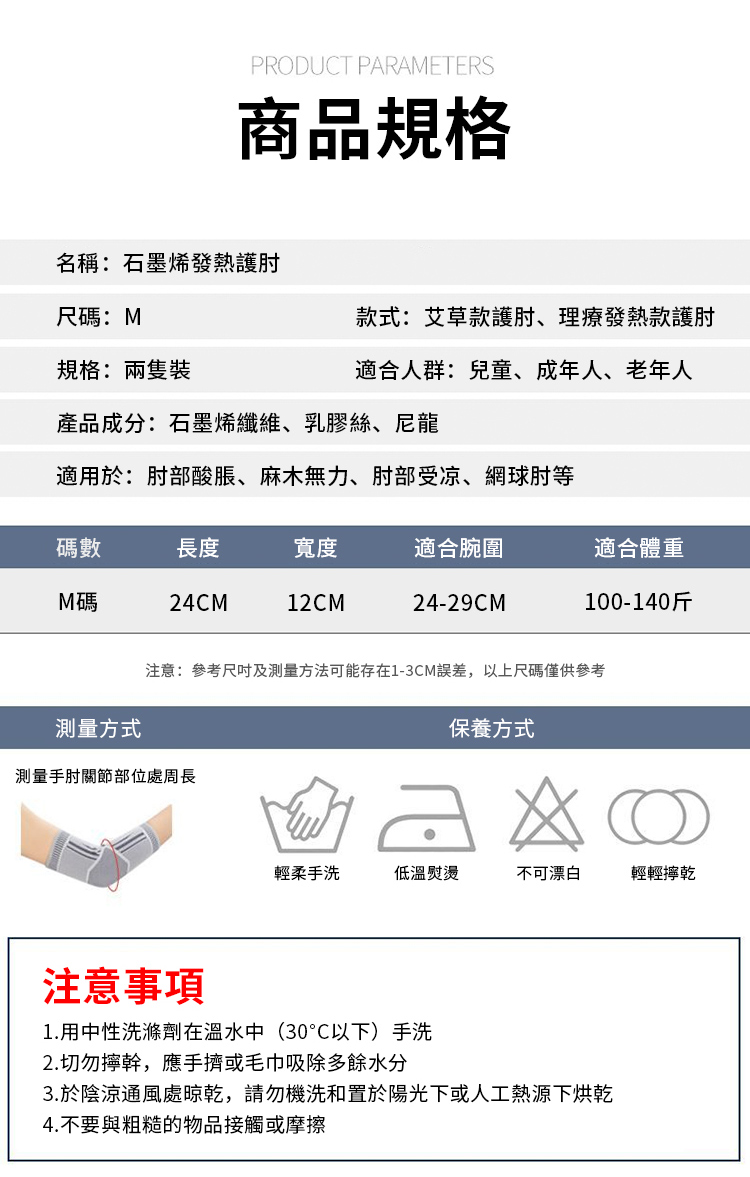 PRODUCT PARAMETERS商品規格名稱:石墨烯發熱護肘尺碼:M款式:艾草款護肘、理療發熱款護肘適合人群:兒童、成年人、老年人規格:產品成分:石墨烯纖維、乳膠絲、尼龍適用於:肘部酸脹、麻木無力、肘部受凉、網球肘等碼數長度寬度適合腕圍適合體重M碼24CM12CM24-29CM注意:參考及方法可能存在1-3CM誤差,以上尺碼僅供參考測量方式保養方式測量手肘關節部位處周長輕柔手洗低溫熨燙不可漂白輕輕乾注意事項1.用中性洗滌劑在溫水中(30°C以下)手洗2.切勿擰幹,應手擠或毛巾吸除多餘水分3.於陰涼通風處晾乾,請勿機洗和置於陽光下或人工熱源下烘乾4.不要與粗糙的物品接觸或摩擦