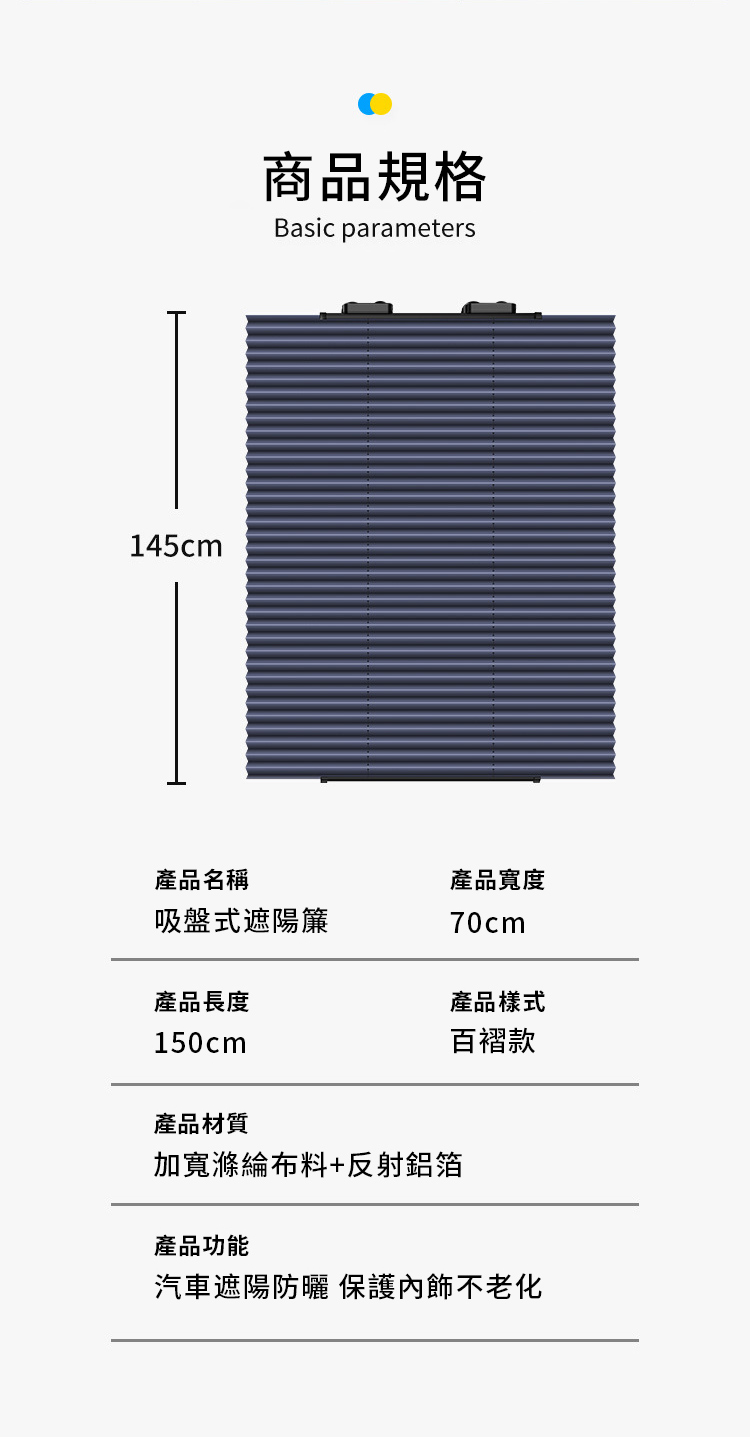 145cm商品規格Basic parameters產品名稱吸盤式遮陽簾產品長度產品寬度70cm產品樣式150cm百褶款產品材質加寬滌綸布料+反射鋁箔產品功能汽車遮陽防曬保護內飾不老化