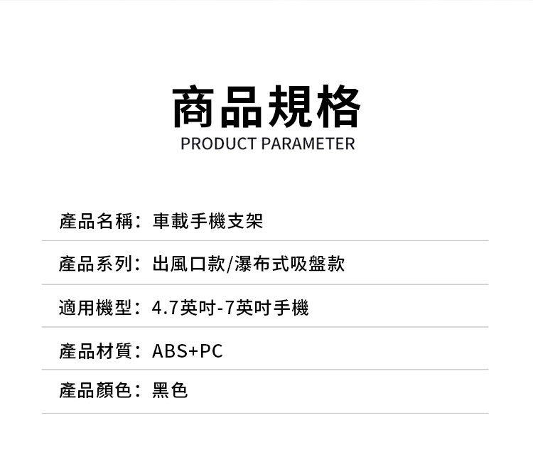 商品規格PRODUCT PARAMETER產品名稱:車載手機支架產品系列:出風口款/瀑布式吸盤款適用機型:4.7英吋-7英吋手機產品材質:ABS+PC產品顏色:黑色