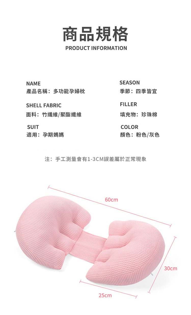 NAME商品規格PRODUCT INFORMATIONSEASON產品名稱:多功能孕婦枕季節:四季皆宜SHELL FABRIC面料:竹纖維/聚酯纖維SUIT適用:孕期媽媽FILLER填充物:珍珠棉COLOR顏色:粉色/灰色注:手工測量會有1-3CM誤差屬於正常現象60cm25cm30cm