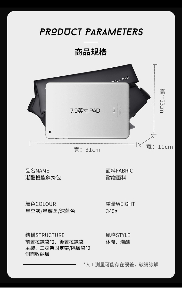 PRODUCT PARAMETERS商品規格7.9英寸IPAD寬31cmON BAG品名面料FABRIC潮酷機能斜挎包耐磨面料顏色COLOUR星空灰/星耀黑/深藍色重量WEIGHT340g:寬:11cm結構STRUCTURE前置拉鍊袋*2、後置拉鍊袋主袋、三脚架固定帶/隔層袋*2側面收納層風格STYLE休閒、潮酷*人工測量可能存在誤差,敬請諒解