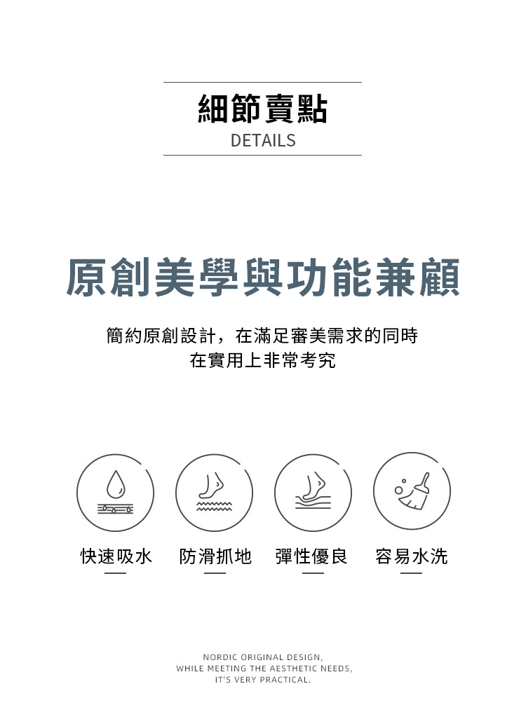 細節賣點DETAILS原創美學與功能兼顧簡約原創設計在滿足審美需求的同時在實用上非常考究快速吸水防滑抓地 彈性優良容易水洗NORDIC ORIGINAL DESIGN,WHILE MEETING THE AESTHETIC NEEDS,ITS VERY PRACTICAL.