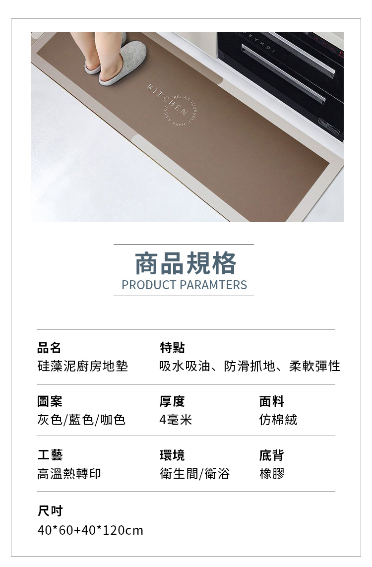 KITCHEN商品規格PRODUCT PARAMTERS品名硅藻泥廚房地墊特點吸水吸油、防滑抓地、柔軟彈性圖案厚度面料灰色/藍色/咖色4毫米仿棉絨工藝環境底背高溫熱轉印衛生間/衛浴橡膠尺吋40*60+40*120cm