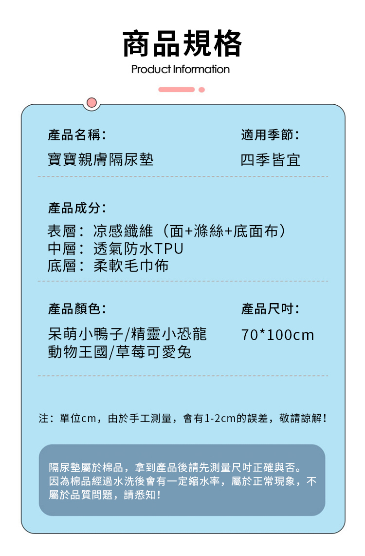 商品規格Product Information產品名稱:適用季節:寶寶親膚隔尿墊四季皆宜產品成分:表層:凉感纖維(面+滌絲+底面布)中層:透氣防水TPU底層:柔軟毛巾佈產品顏色:產品:呆萌小鴨子/精靈小恐龍70*100cm動物王國/草莓可愛兔注:單位cm,由於手工測量,會有1-2cm的誤差,敬請諒解!隔尿墊屬於棉品,拿到產品後請先測量尺吋正確與否。因為棉品經過水洗後會有一定縮水率,屬於正常現象,不屬於品質問題,請悉知!