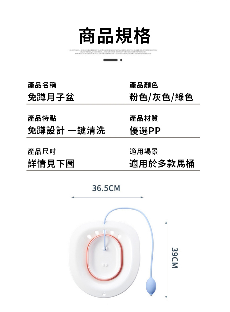 商品規格產品名稱產品顏色免蹲月子粉色/灰色/綠色產品特點產品材質免蹲設計一鍵清洗優選PP產品尺吋適用場景詳情見下圖適用於多款馬桶36.5CM39CM