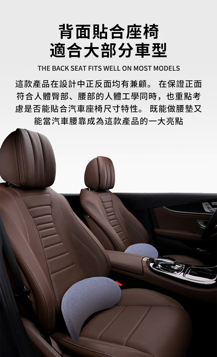 背面貼合座椅適合大部分車型THE BACK SEAT FITS WELL ON MOST MODELS這款產品在設計中正反面均有兼顧。 在保證正面符合人體臀部、腰部的人體工學同時,也重點考慮是否能貼合汽車座椅尺寸特性。 既能做腰墊又能當汽車腰靠成為這款產品的一大亮點