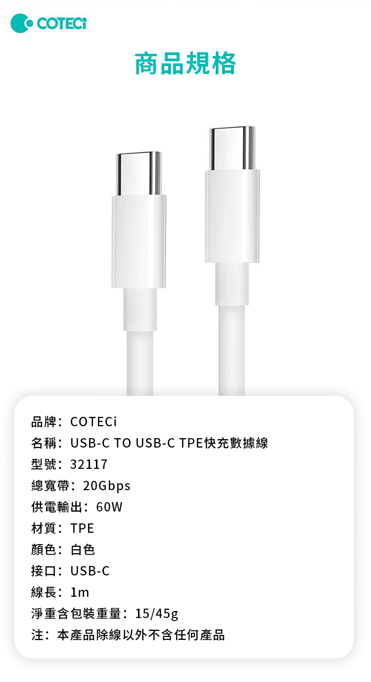 商品規格品牌:COTECi名稱:USB-C TO USB-C TPE快充數據線型號:32117總寬帶:20Gbps供電輸出:60W材質:TPE顏色:白色接口:USB-C線長:1m淨重含包裝重量:15/45g注:本產品除線以外不含任何產品