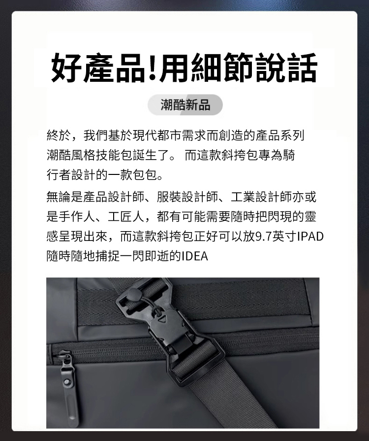 好產品!用細節說話潮酷新品終於,我們基於現代都市需求而創造的產品系列潮酷風格技能包誕生了。 而這款斜挎包專為騎行者設計的一款包包。無論是產品設計師、服裝設計師、工業設計師亦或是手作人、工匠人,都有可能需要隨時把閃現的靈感呈現出來,而這款斜挎包正好可以放9.7英寸IPAD隨時隨地捕捉一閃即逝的IDEA