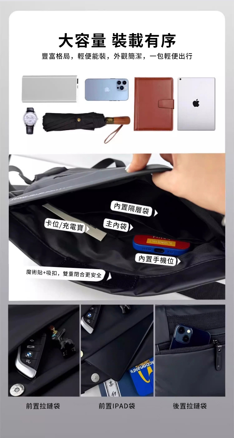大容量 裝載有序豐富格局,輕便能裝,外觀簡潔,一包輕便出行內置隔層袋內袋卡位/充電寶  lovin it內置手機位魔術貼+吸扣,雙重閉合更安全前置拉鏈袋前置IPAD袋後置拉鏈袋