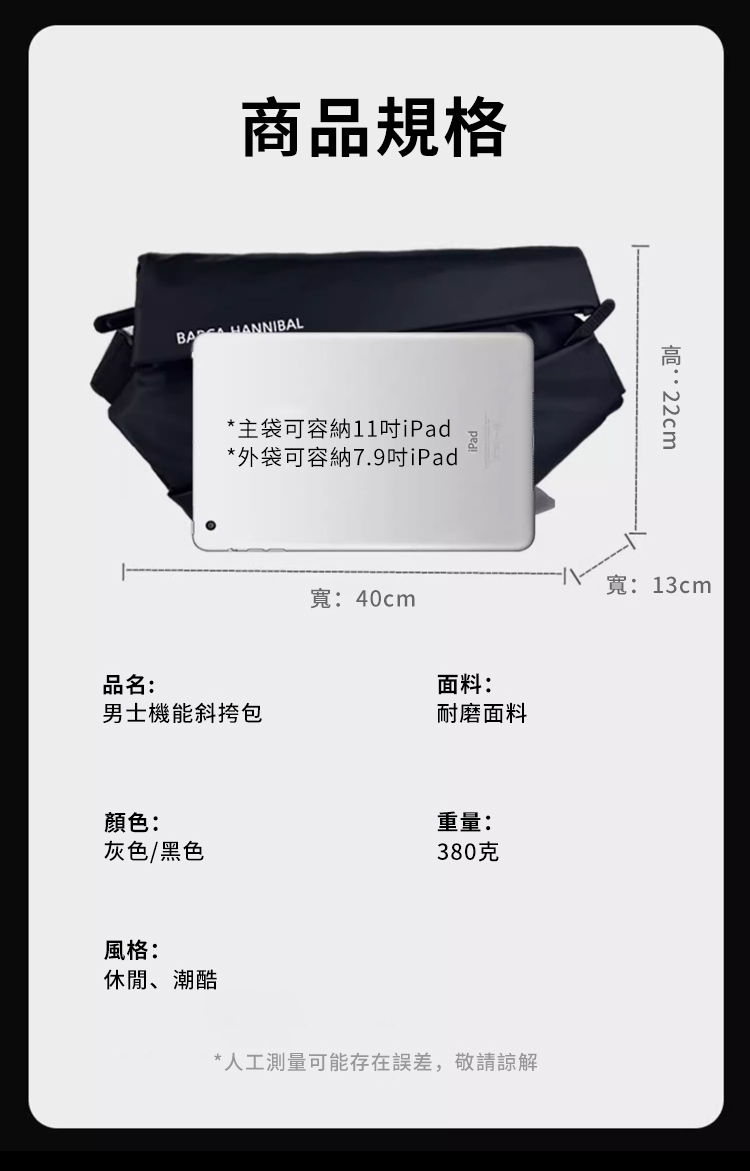 商品規格 HANNIBAL*主袋可容納11iPad*外袋可容納7.9吋iPad寬:40cm品名:面料:男士機能斜挎包耐磨面料顏色:重量:灰色/黑色380克風格:休閒、潮酷*人工測量可能存在誤差,敬請諒解:寬:13cm