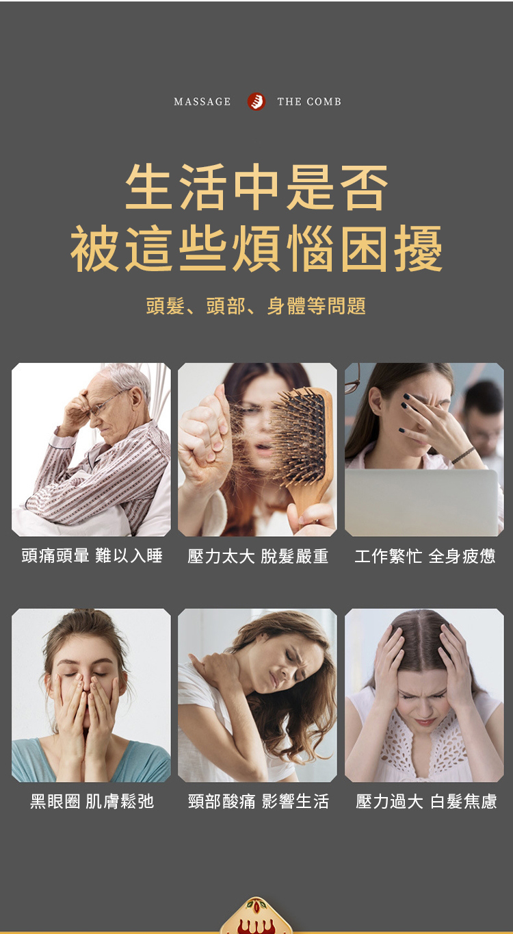 MASSAGETHE COMB生活中是否被這些煩惱困擾頭髮、頭部、身體等問題頭痛頭暈 難以入睡 壓力太大 脫髮嚴重 工作繁忙 全身疲憊黑眼圈 肌膚鬆弛 頸部酸痛 影響生活 壓力過大 焦慮