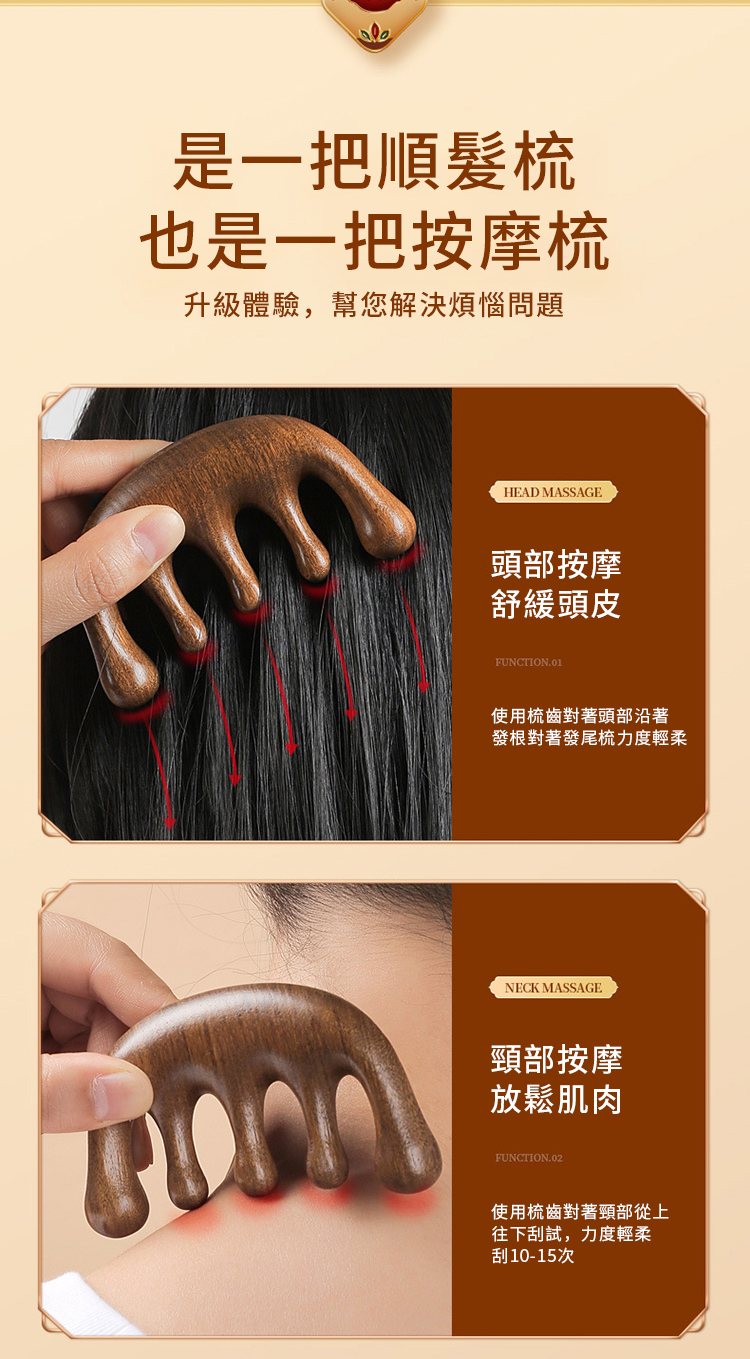 是一把順髮梳也是一把按摩梳升級體驗,幫您解決煩惱問題HEAD MASSAGE頭部按摩舒緩頭皮FUNCTION.01使用梳齒對著頭部沿著發根對著發尾梳力度輕柔NECK MASSAGE頸部按摩放鬆肌肉FUNCTION.02使用梳齒對著頸部從上往下刮試,力度輕柔刮10-15次