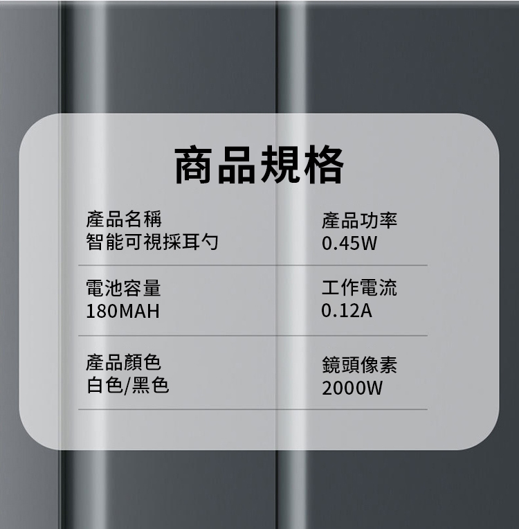 產品名稱商品規格智能可視採耳勺電池容量180MAH產品顏色白色/黑色產品功率0.45W工作電流0.12A鏡頭像素2000W